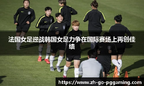 法国女足迎战韩国女足力争在国际赛场上再创佳绩